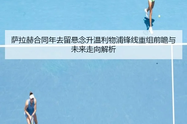 萨拉赫合同年去留悬念升温利物浦锋线重组前瞻与未来走向解析